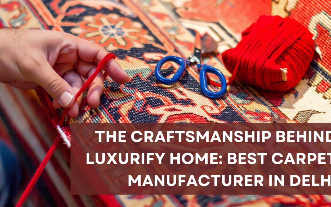 The Craftsmanship Behind Luxurify Home: Best Carpet Manufacturer in Delhi